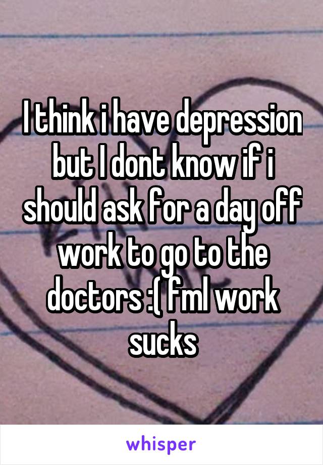 I think i have depression but I dont know if i should ask for a day off work to go to the doctors :( fml work sucks