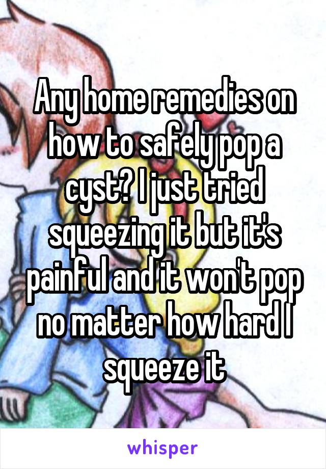 Any home remedies on how to safely pop a cyst? I just tried squeezing it but it's painful and it won't pop no matter how hard I squeeze it