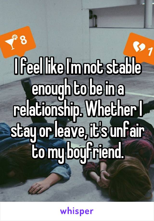 I feel like I'm not stable enough to be in a relationship. Whether I stay or leave, it's unfair to my boyfriend.