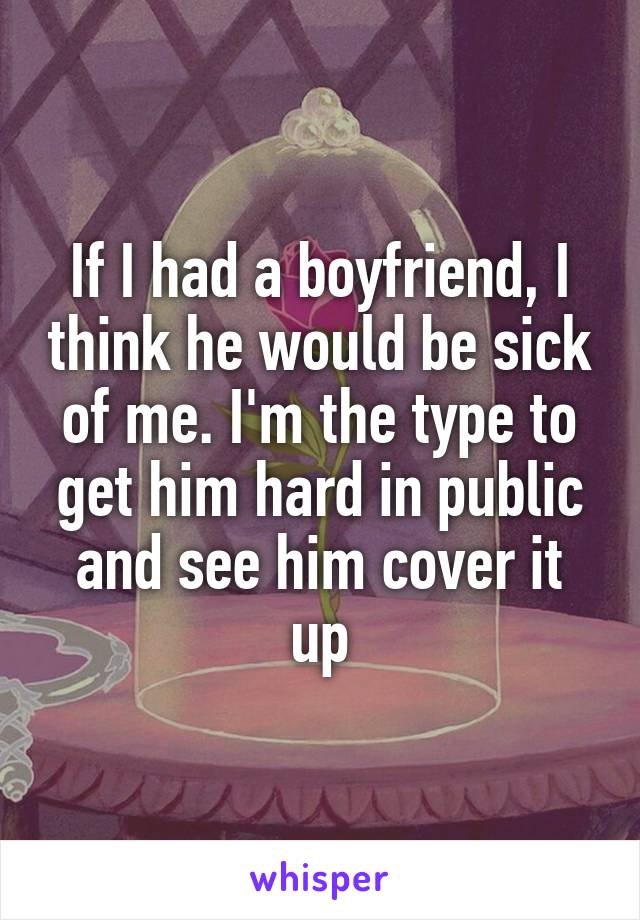 If I had a boyfriend, I think he would be sick of me. I'm the type to get him hard in public and see him cover it up