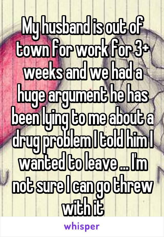 My husband is out of town for work for 3+ weeks and we had a huge argument he has been lying to me about a drug problem I told him I wanted to leave ... I'm not sure I can go threw with it