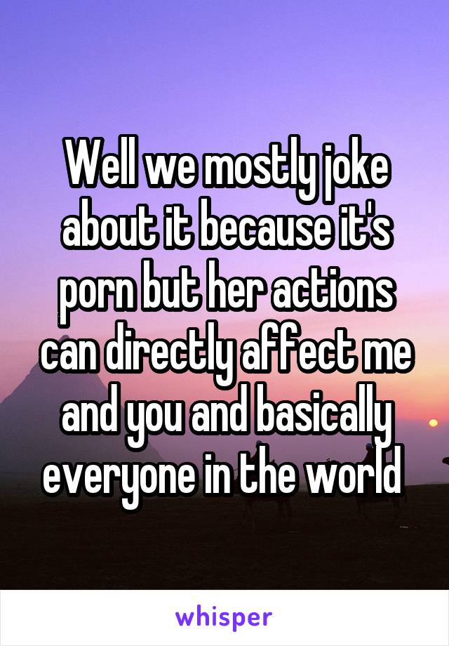 Well we mostly joke about it because it's porn but her actions can directly affect me and you and basically everyone in the world 