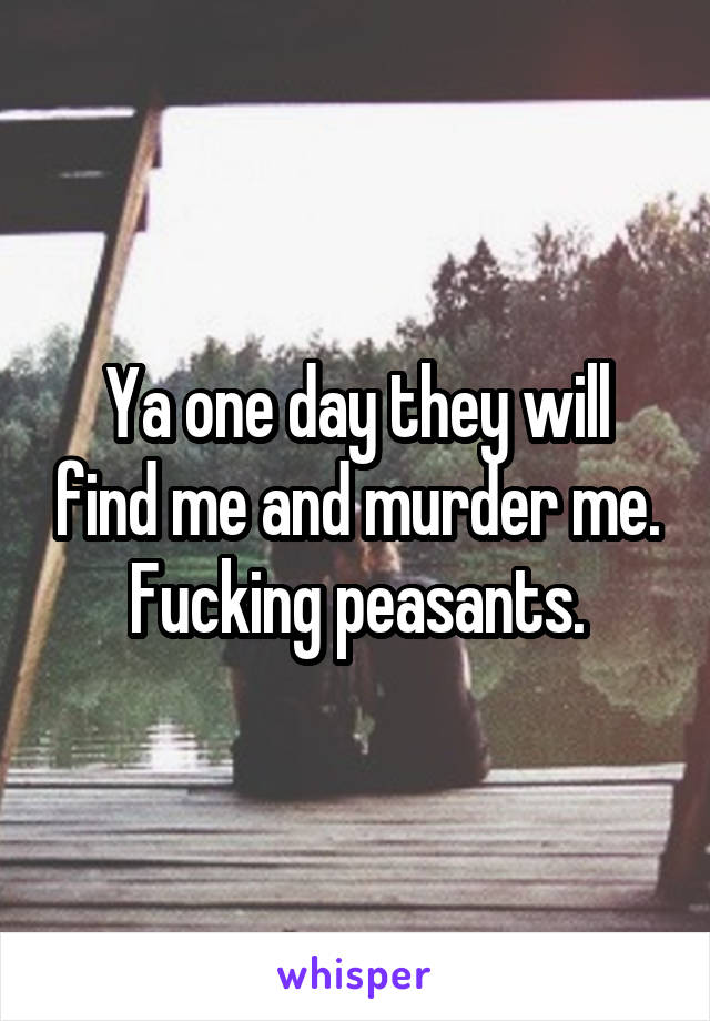 Ya one day they will find me and murder me. Fucking peasants.