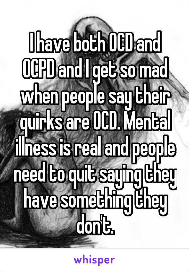 I have both OCD and OCPD and I get so mad when people say their quirks are OCD. Mental illness is real and people need to quit saying they have something they don't.