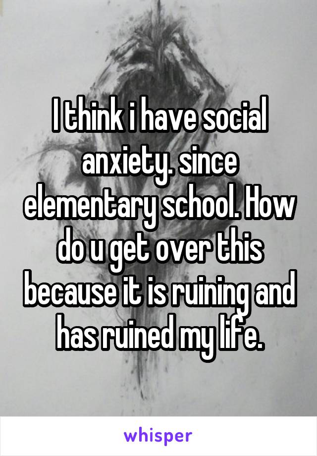 I think i have social anxiety. since elementary school. How do u get over this because it is ruining and has ruined my life.