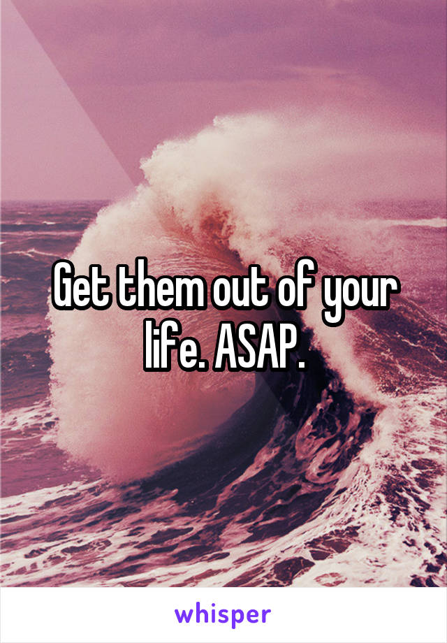 Get them out of your life. ASAP.