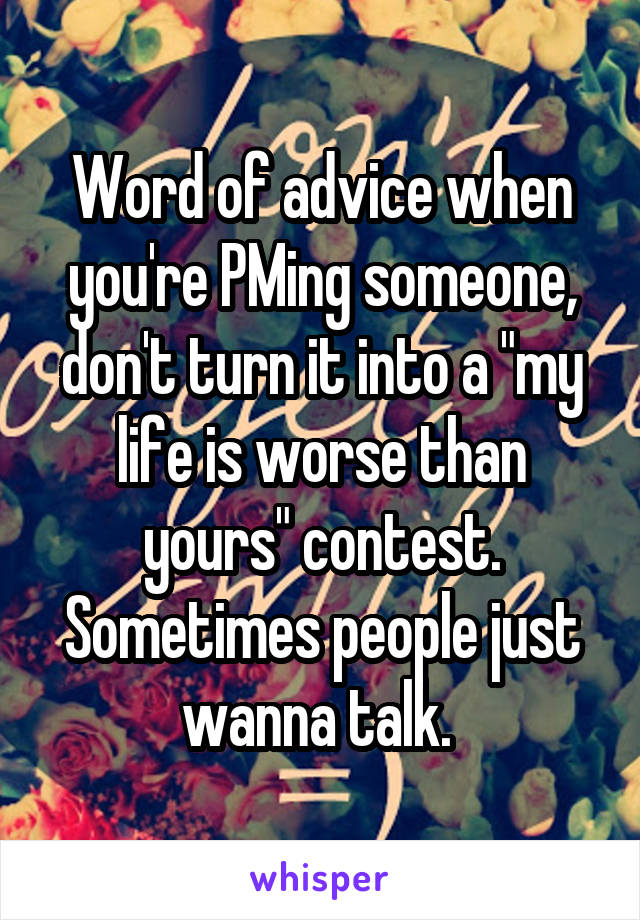 Word of advice when you're PMing someone, don't turn it into a "my life is worse than yours" contest. Sometimes people just wanna talk. 