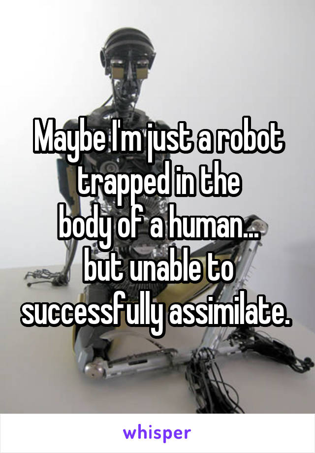 Maybe I'm just a robot trapped in the
body of a human...
but unable to successfully assimilate. 