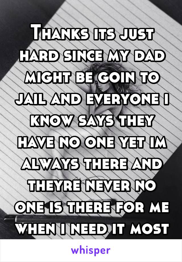 Thanks its just hard since my dad might be goin to jail and everyone i know says they have no one yet im always there and theyre never no one is there for me when i need it most