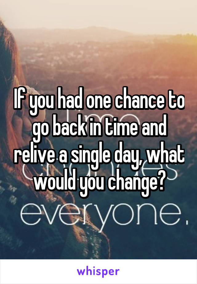 If you had one chance to go back in time and relive a single day, what would you change?