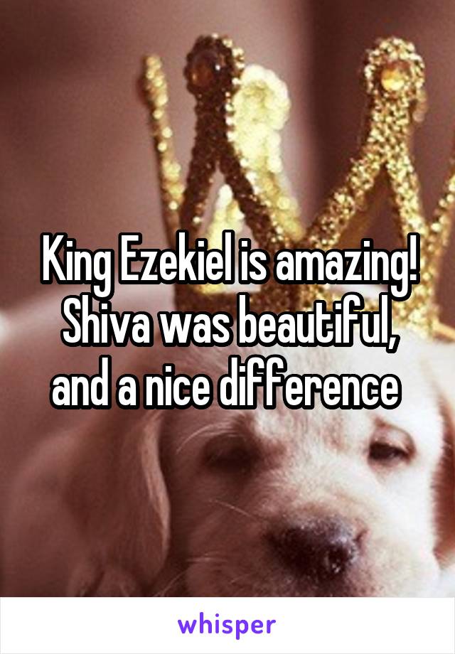 King Ezekiel is amazing! Shiva was beautiful, and a nice difference 