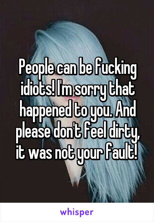 People can be fucking idiots! I'm sorry that happened to you. And please don't feel dirty, it was not your fault! 