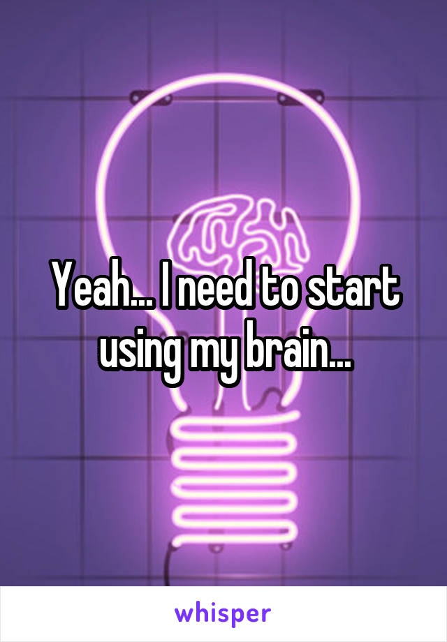 Yeah... I need to start using my brain...