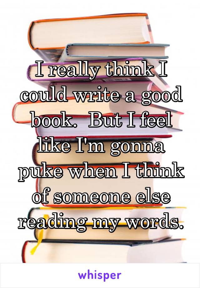 I really think I could write a good book.  But I feel like I'm gonna puke when I think of someone else reading my words.