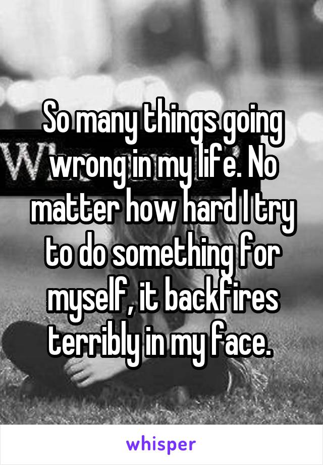 So many things going wrong in my life. No matter how hard I try to do something for myself, it backfires terribly in my face. 