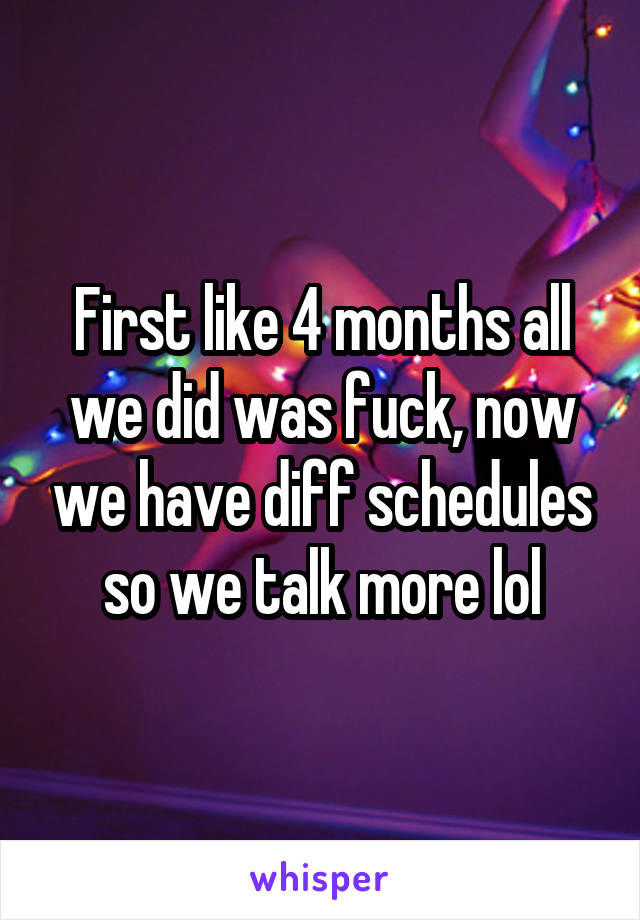 First like 4 months all we did was fuck, now we have diff schedules so we talk more lol