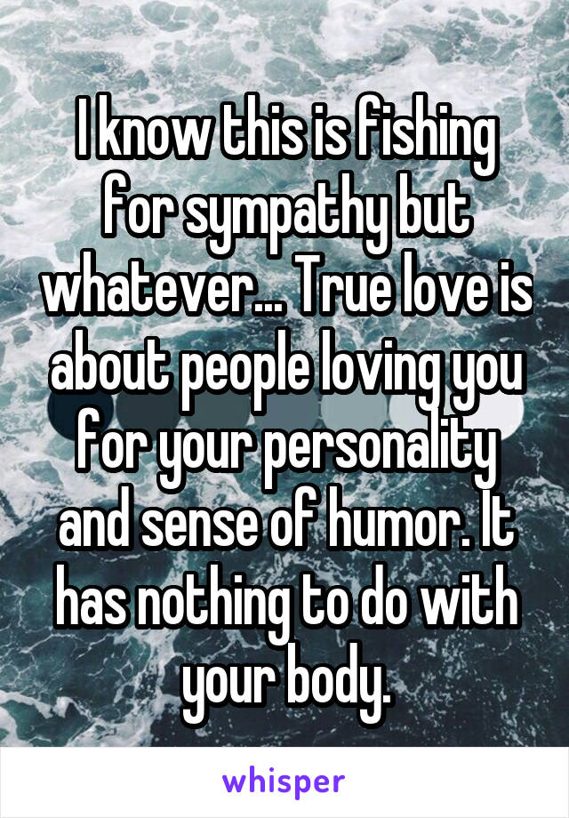 I know this is fishing for sympathy but whatever... True love is about people loving you for your personality and sense of humor. It has nothing to do with your body.