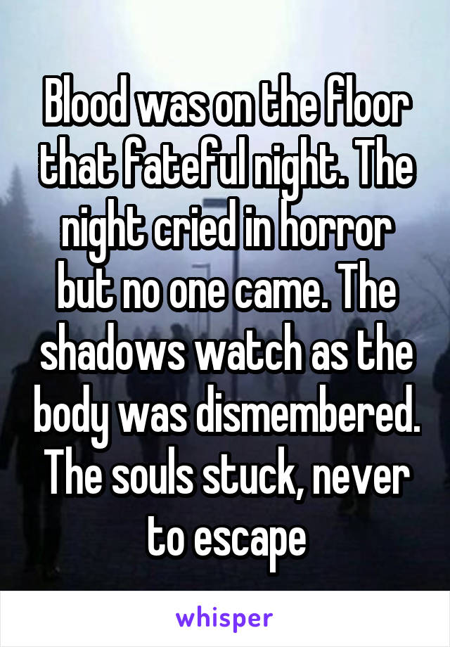 Blood was on the floor that fateful night. The night cried in horror but no one came. The shadows watch as the body was dismembered. The souls stuck, never to escape
