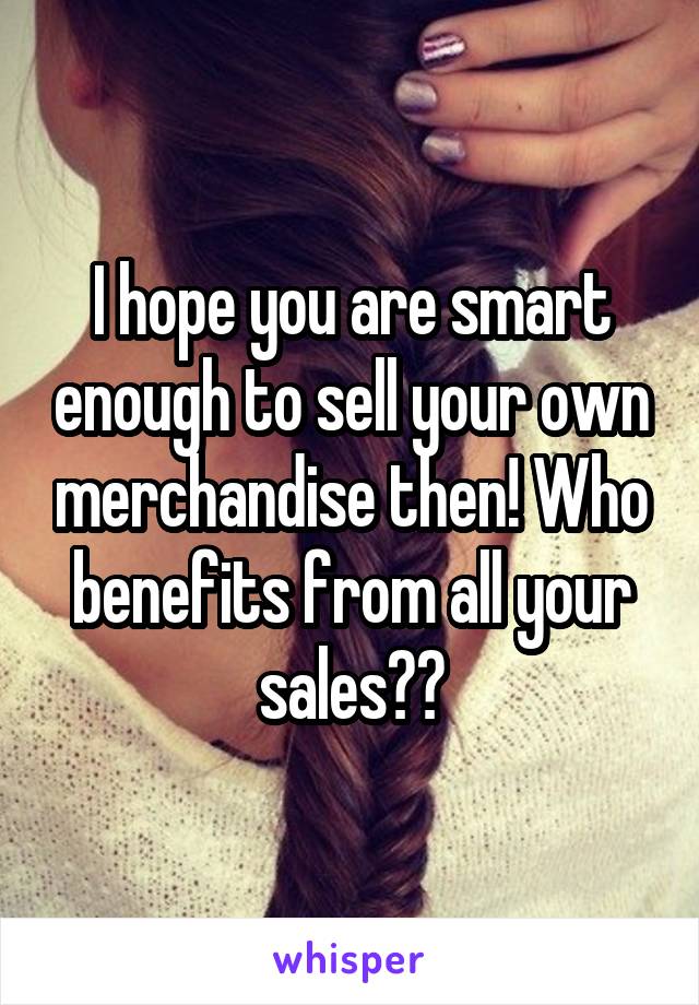 I hope you are smart enough to sell your own merchandise then! Who benefits from all your sales??
