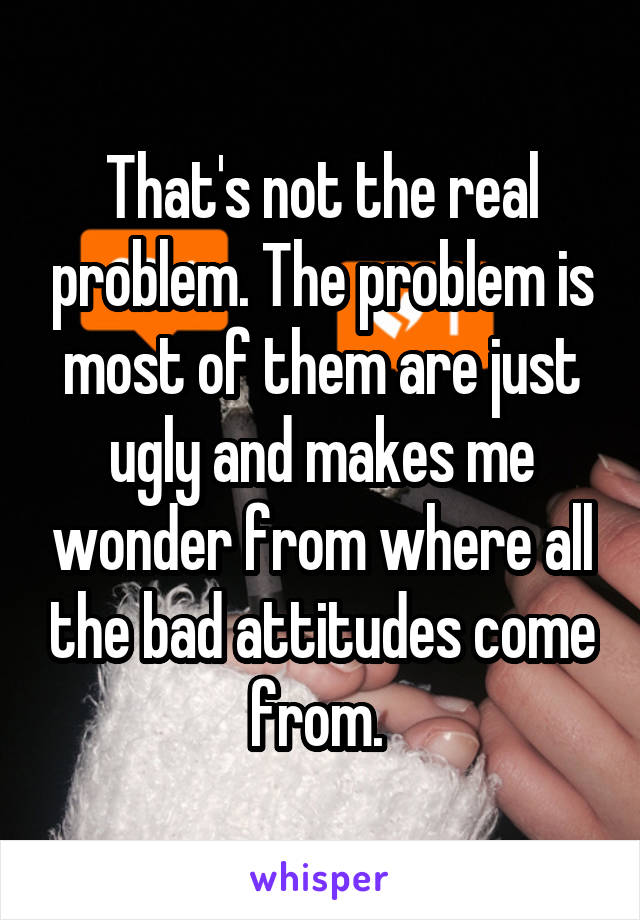 That's not the real problem. The problem is most of them are just ugly and makes me wonder from where all the bad attitudes come from. 