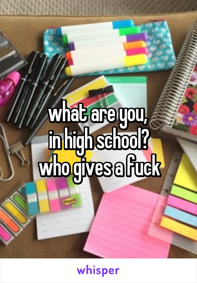 what are you, 
in high school?
who gives a fuck