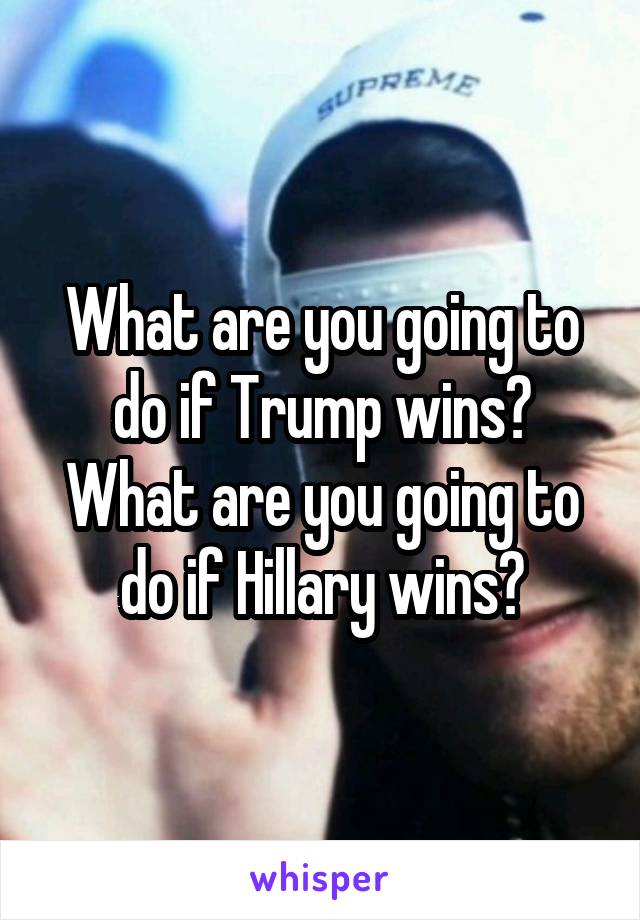 What are you going to do if Trump wins? What are you going to do if Hillary wins?