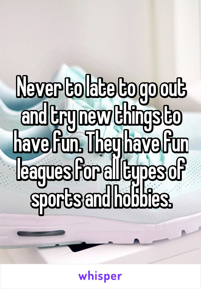 Never to late to go out and try new things to have fun. They have fun leagues for all types of sports and hobbies.