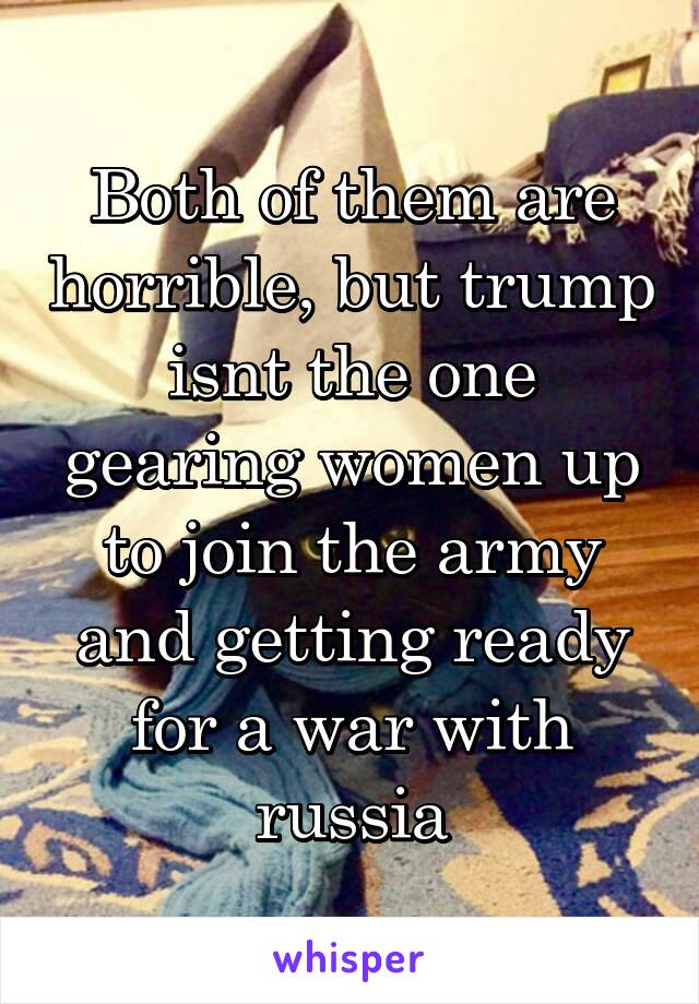 Both of them are horrible, but trump isnt the one gearing women up to join the army and getting ready for a war with russia