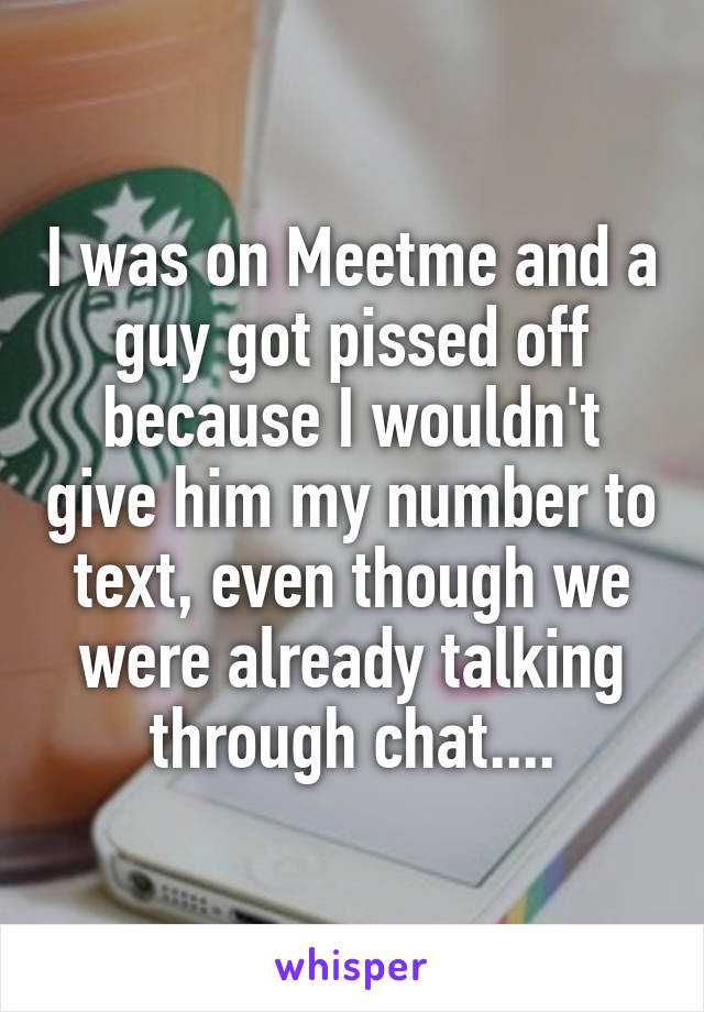 I was on Meetme and a guy got pissed off because I wouldn't give him my number to text, even though we were already talking through chat....