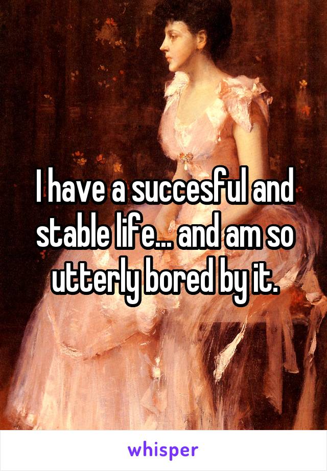 I have a succesful and stable life... and am so utterly bored by it.