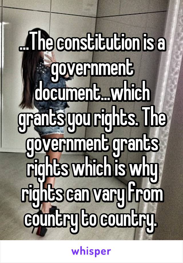 ...The constitution is a government document...which grants you rights. The government grants rights which is why rights can vary from country to country. 