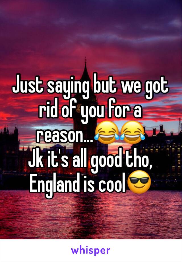 Just saying but we got rid of you for a reason...😂😂
Jk it's all good tho, England is cool😎