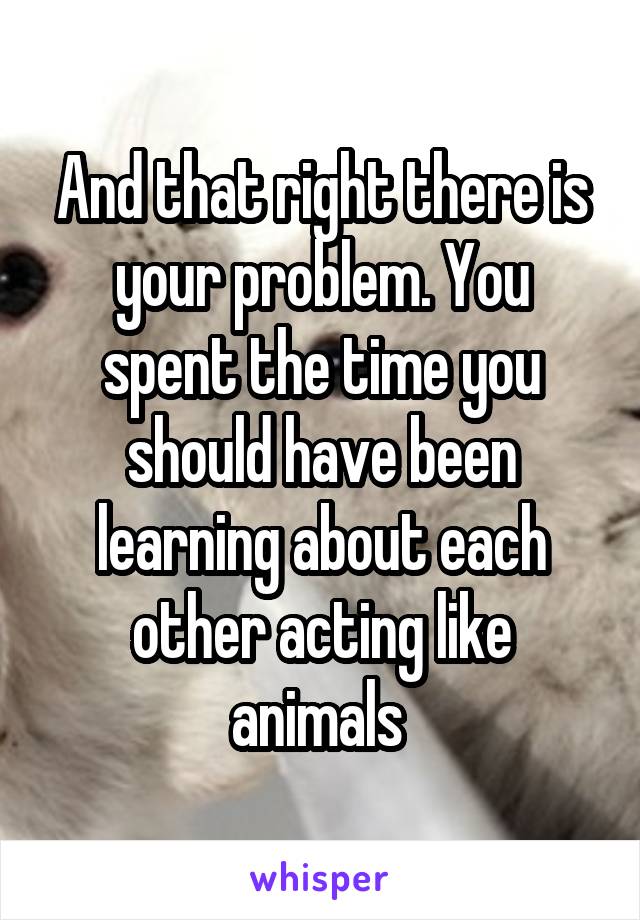 And that right there is your problem. You spent the time you should have been learning about each other acting like animals 