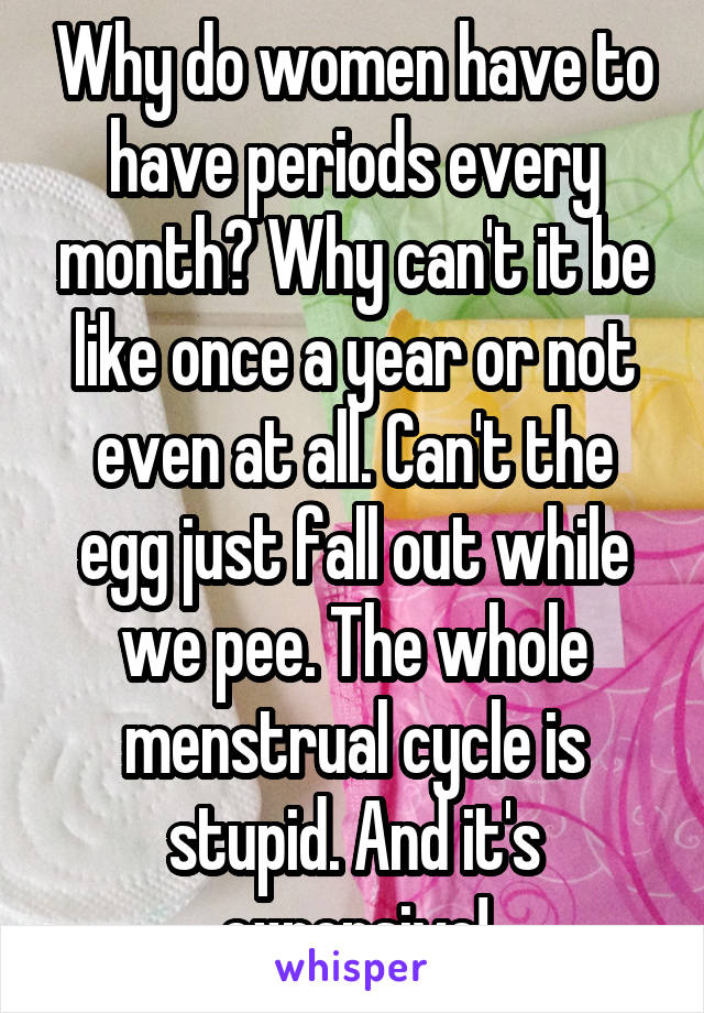 Why do women have to have periods every month? Why can't it be like once a year or not even at all. Can't the egg just fall out while we pee. The whole menstrual cycle is stupid. And it's expensive!