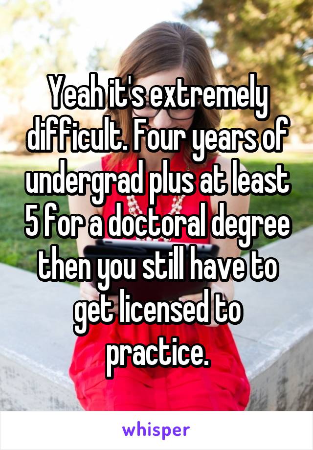 Yeah it's extremely difficult. Four years of undergrad plus at least 5 for a doctoral degree then you still have to get licensed to practice.
