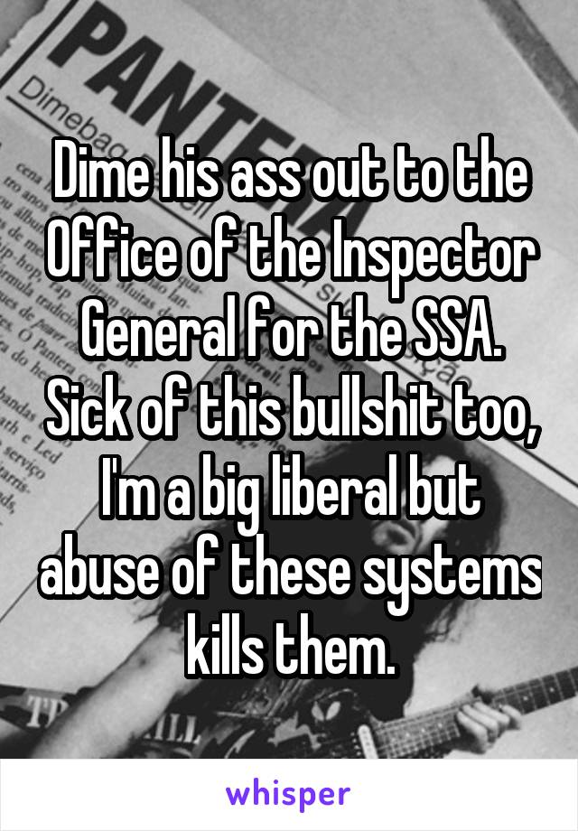 Dime his ass out to the Office of the Inspector General for the SSA. Sick of this bullshit too, I'm a big liberal but abuse of these systems kills them.