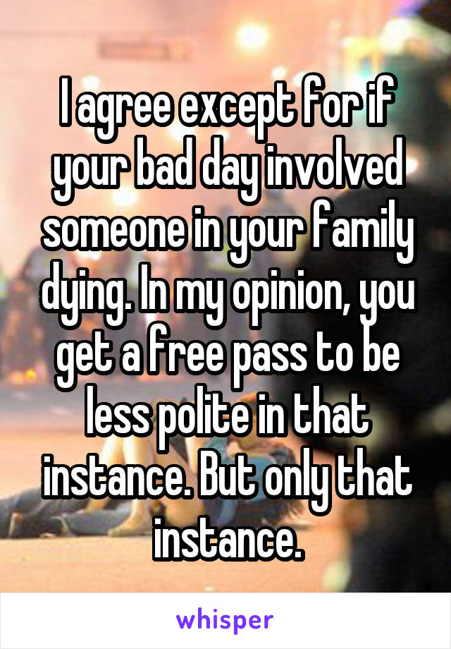 I agree except for if your bad day involved someone in your family dying. In my opinion, you get a free pass to be less polite in that instance. But only that instance.
