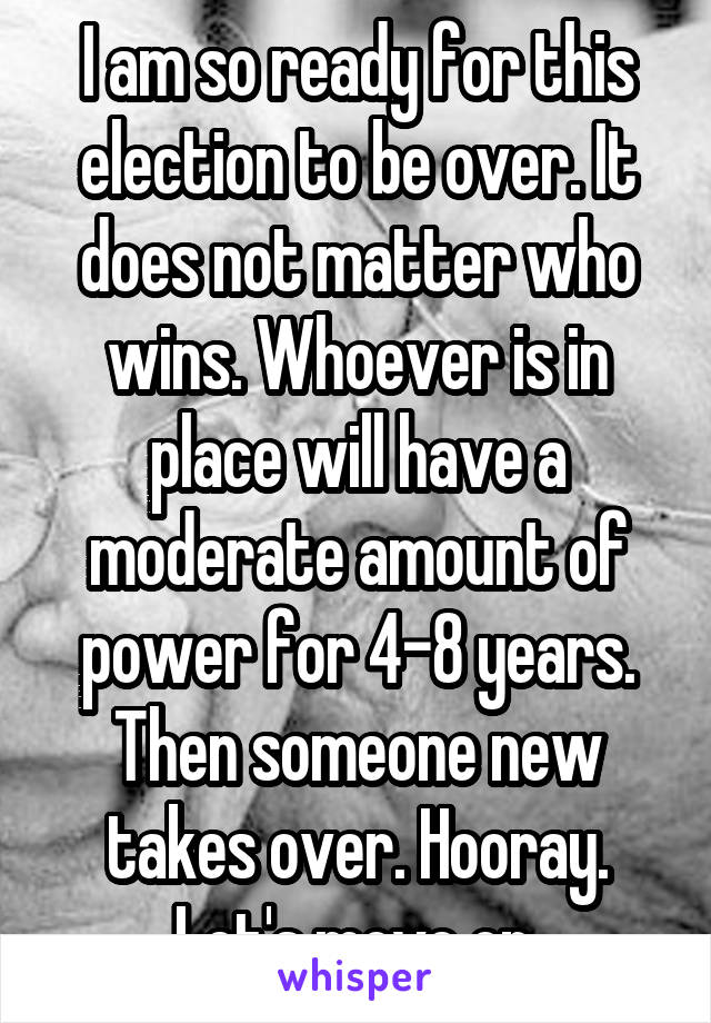 I am so ready for this election to be over. It does not matter who wins. Whoever is in place will have a moderate amount of power for 4-8 years. Then someone new takes over. Hooray. Let's move on.