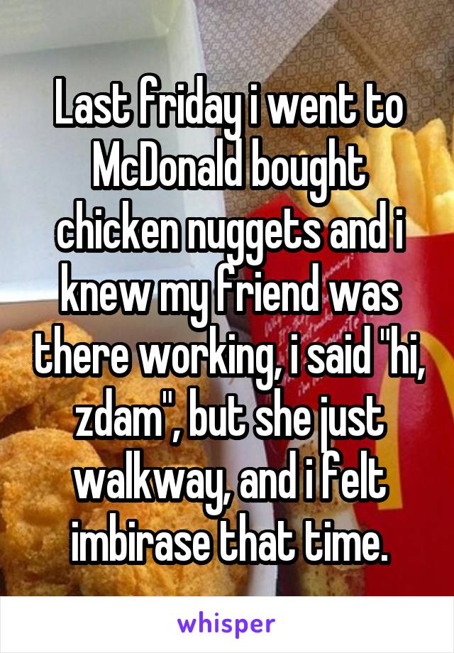 Last friday i went to McDonald bought chicken nuggets and i knew my friend was there working, i said "hi, zdam", but she just walkway, and i felt imbirase that time.