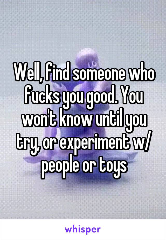 Well, find someone who fucks you good. You won't know until you try, or experiment w/ people or toys