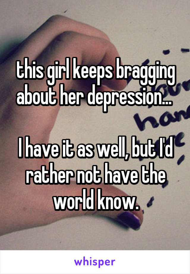 this girl keeps bragging about her depression... 

I have it as well, but I'd rather not have the world know.