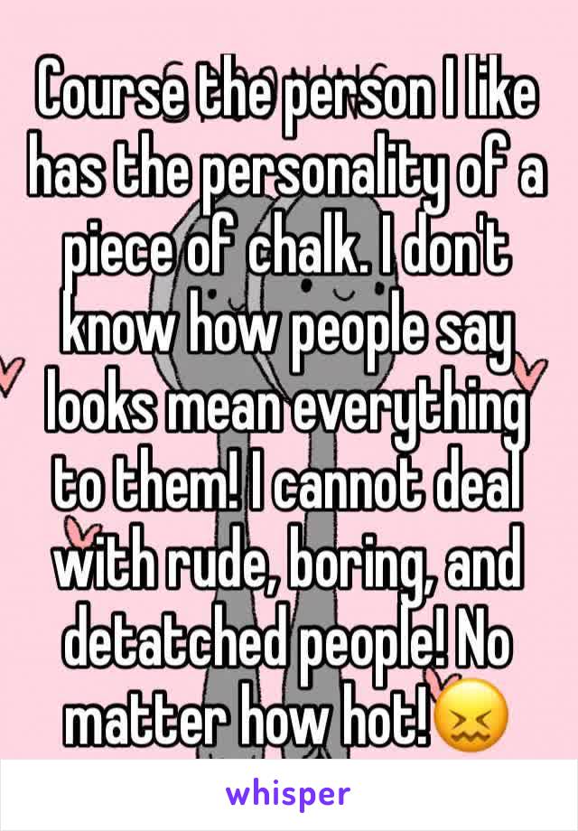 Course the person I like has the personality of a piece of chalk. I don't know how people say looks mean everything to them! I cannot deal with rude, boring, and detatched people! No matter how hot!😖