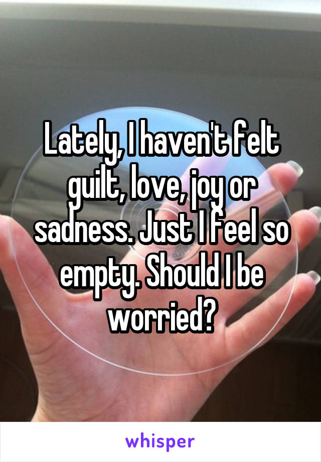 Lately, I haven't felt guilt, love, joy or sadness. Just I feel so empty. Should I be worried?