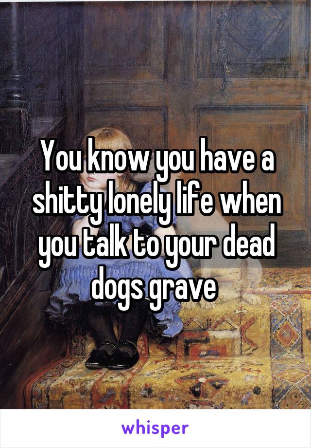 You know you have a shitty lonely life when you talk to your dead dogs grave 