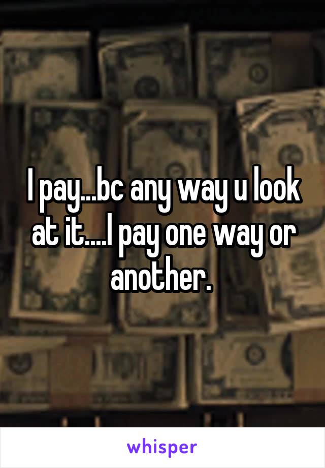 I pay...bc any way u look at it....I pay one way or another. 