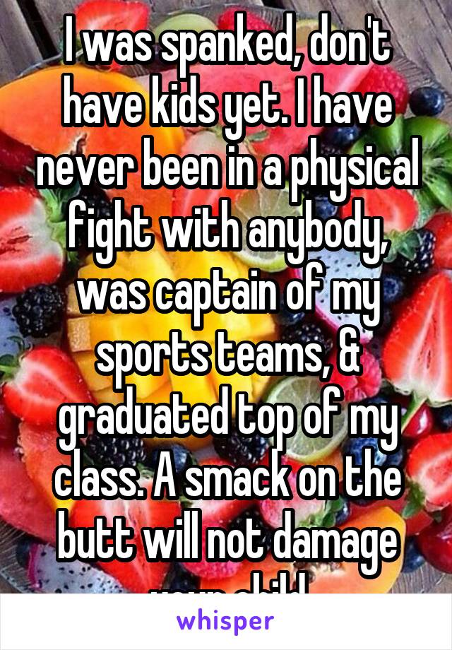 I was spanked, don't have kids yet. I have never been in a physical fight with anybody, was captain of my sports teams, & graduated top of my class. A smack on the butt will not damage your child