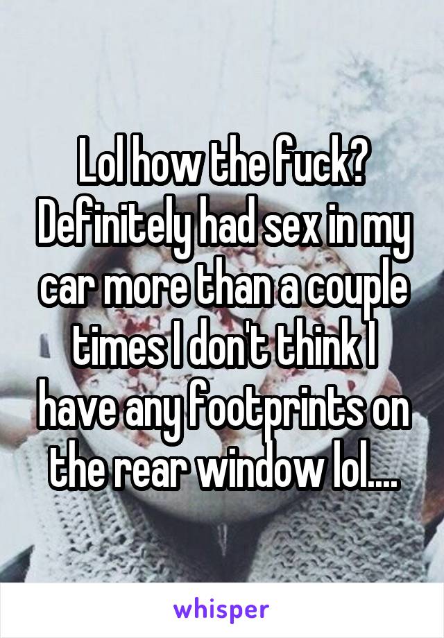 Lol how the fuck? Definitely had sex in my car more than a couple times I don't think I have any footprints on the rear window lol....