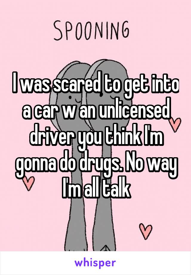 I was scared to get into a car w an unlicensed driver you think I'm gonna do drugs. No way
I'm all talk