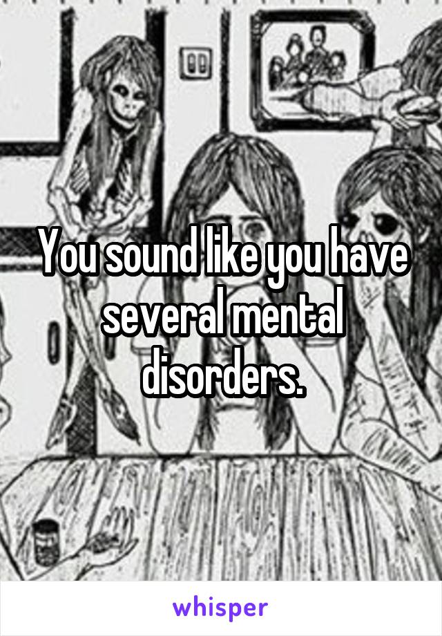 You sound like you have several mental disorders.