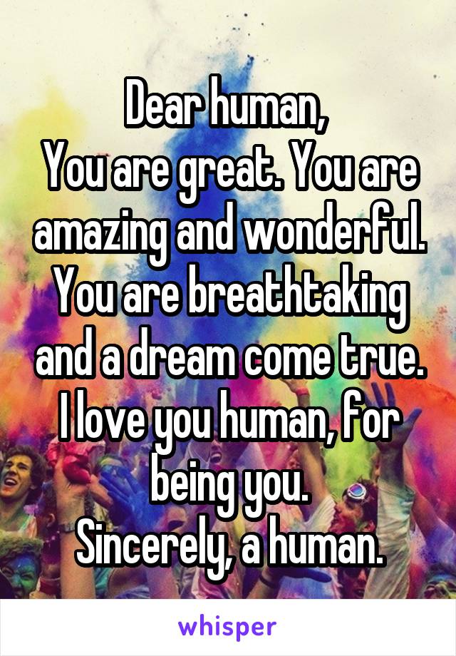 Dear human, 
You are great. You are amazing and wonderful. You are breathtaking and a dream come true. I love you human, for being you.
Sincerely, a human.
